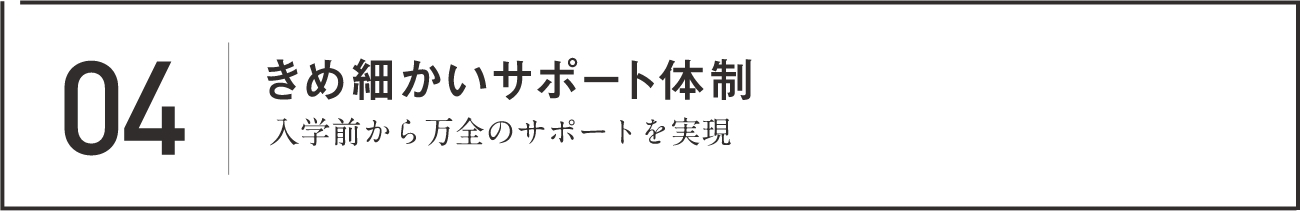 04 きめ細かいサポート体制 入学前から万全のサポートを実現